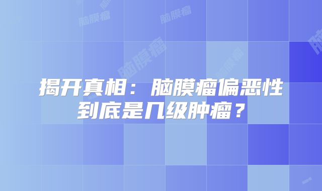 揭开真相：脑膜瘤偏恶性到底是几级肿瘤？