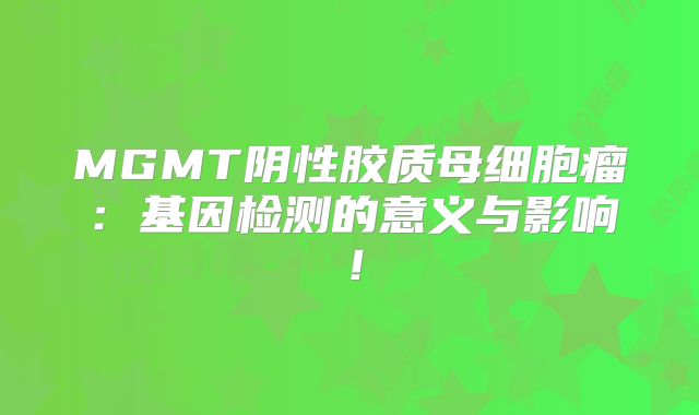 MGMT阴性胶质母细胞瘤：基因检测的意义与影响！