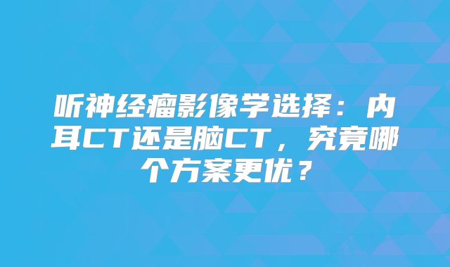 听神经瘤影像学选择：内耳CT还是脑CT，究竟哪个方案更优？