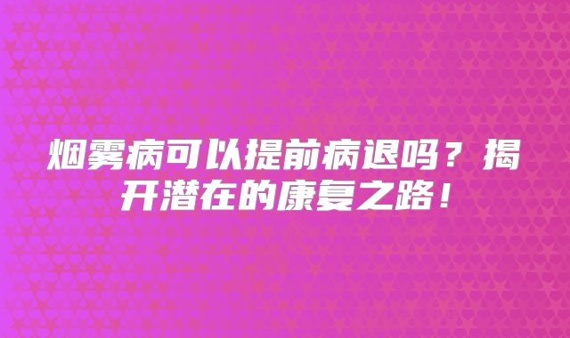烟雾病可以提前病退吗？揭开潜在的康复之路！