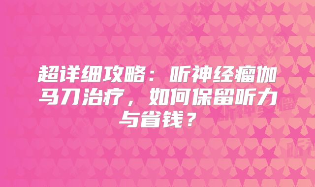 超详细攻略：听神经瘤伽马刀治疗，如何保留听力与省钱？