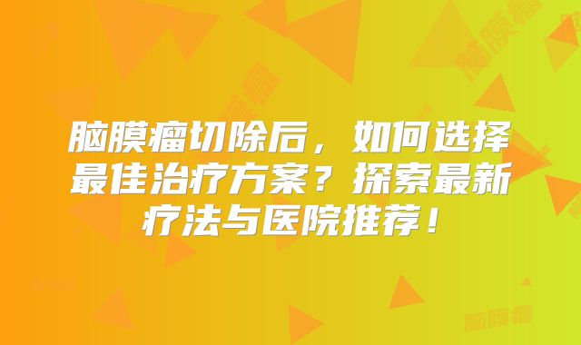 脑膜瘤切除后，如何选择最佳治疗方案？探索最新疗法与医院推荐！