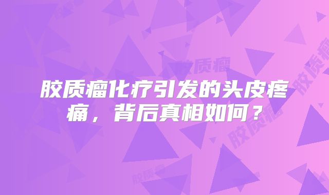 胶质瘤化疗引发的头皮疼痛，背后真相如何？