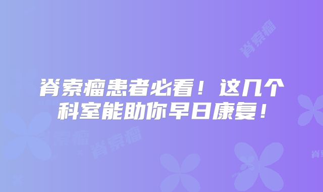 脊索瘤患者必看！这几个科室能助你早日康复！