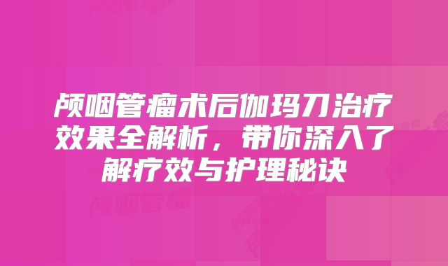 颅咽管瘤术后伽玛刀治疗效果全解析，带你深入了解疗效与护理秘诀
