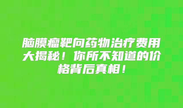 脑膜瘤靶向药物治疗费用大揭秘！你所不知道的价格背后真相！