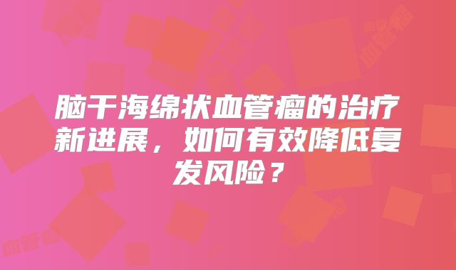 脑干海绵状血管瘤的治疗新进展，如何有效降低复发风险？