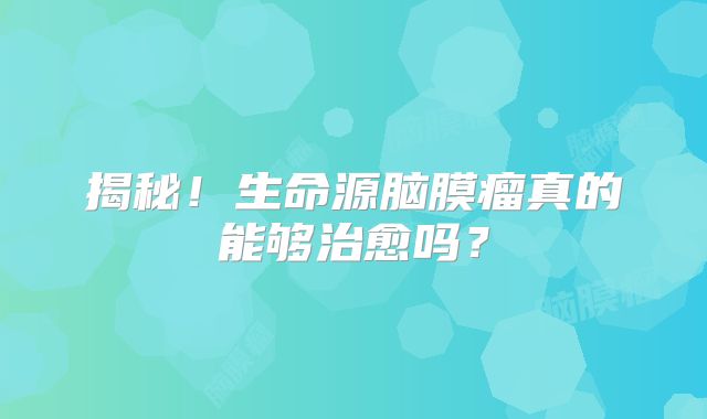 揭秘！生命源脑膜瘤真的能够治愈吗？