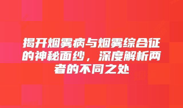 揭开烟雾病与烟雾综合征的神秘面纱，深度解析两者的不同之处