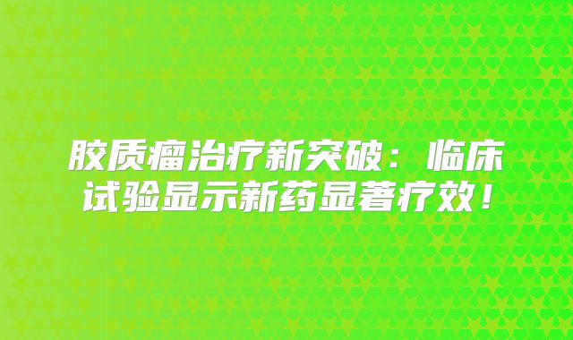 胶质瘤治疗新突破：临床试验显示新药显著疗效！