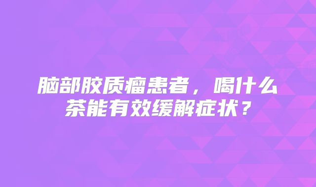 脑部胶质瘤患者，喝什么茶能有效缓解症状？