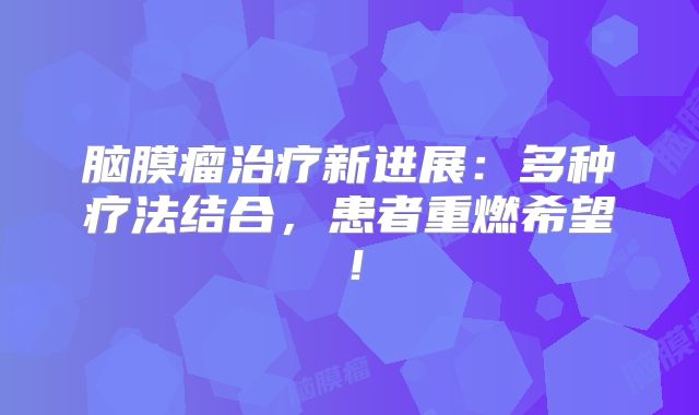 脑膜瘤治疗新进展：多种疗法结合，患者重燃希望！