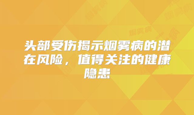 头部受伤揭示烟雾病的潜在风险，值得关注的健康隐患