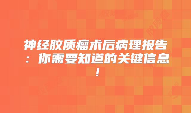 神经胶质瘤术后病理报告：你需要知道的关键信息！
