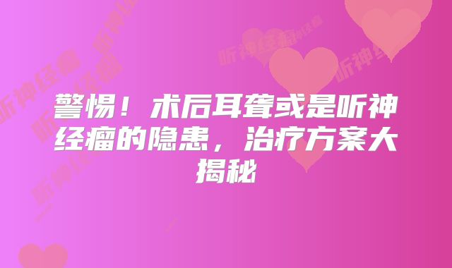 警惕！术后耳聋或是听神经瘤的隐患，治疗方案大揭秘