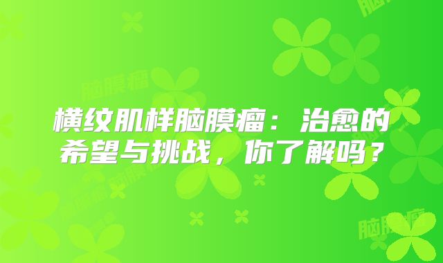 横纹肌样脑膜瘤：治愈的希望与挑战，你了解吗？