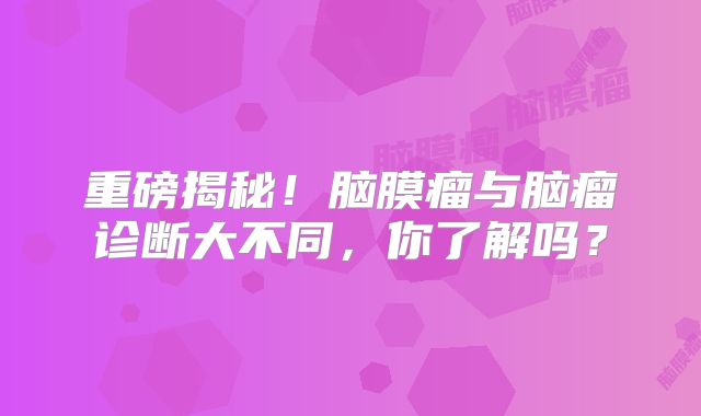 重磅揭秘！脑膜瘤与脑瘤诊断大不同，你了解吗？