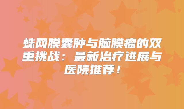 蛛网膜囊肿与脑膜瘤的双重挑战：最新治疗进展与医院推荐！
