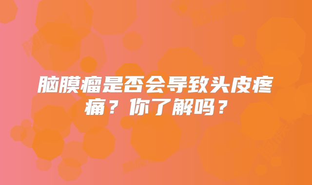 脑膜瘤是否会导致头皮疼痛？你了解吗？