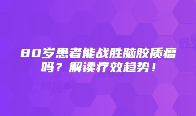 80岁患者能战胜脑胶质瘤吗？解读疗效趋势！