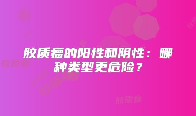 胶质瘤的阳性和阴性：哪种类型更危险？