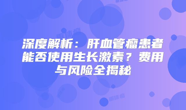 深度解析：肝血管瘤患者能否使用生长激素？费用与风险全揭秘