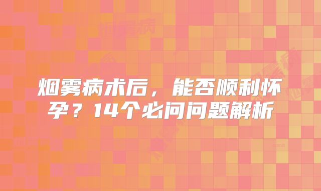 烟雾病术后，能否顺利怀孕？14个必问问题解析
