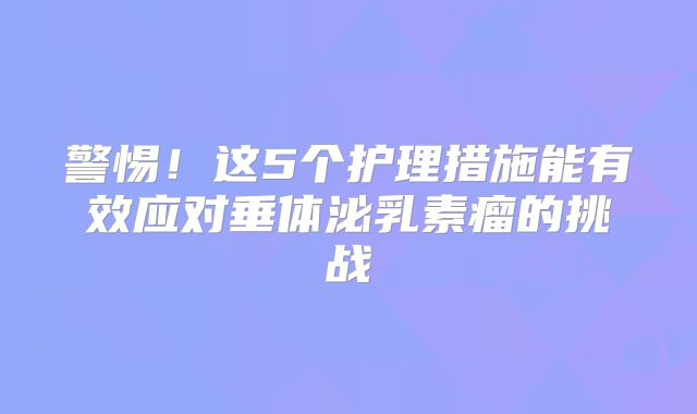 警惕！这5个护理措施能有效应对垂体泌乳素瘤的挑战