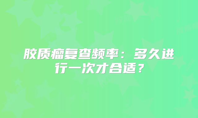 胶质瘤复查频率：多久进行一次才合适？