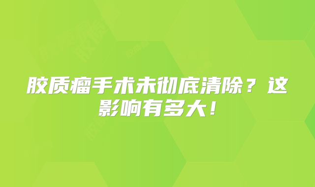 胶质瘤手术未彻底清除？这影响有多大！