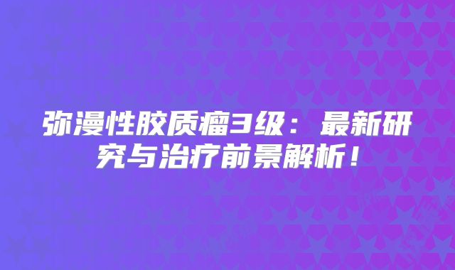 弥漫性胶质瘤3级：最新研究与治疗前景解析！