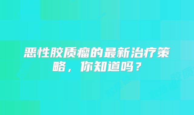 恶性胶质瘤的最新治疗策略，你知道吗？