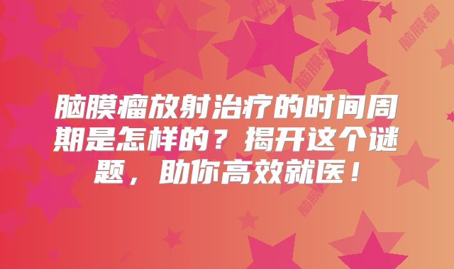 脑膜瘤放射治疗的时间周期是怎样的？揭开这个谜题，助你高效就医！