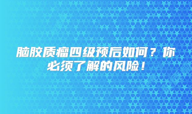 脑胶质瘤四级预后如何？你必须了解的风险！