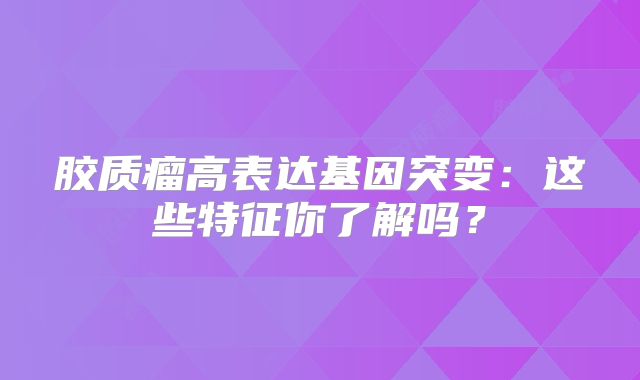 胶质瘤高表达基因突变：这些特征你了解吗？