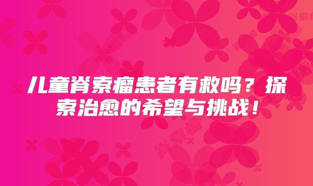 儿童脊索瘤患者有救吗？探索治愈的希望与挑战！