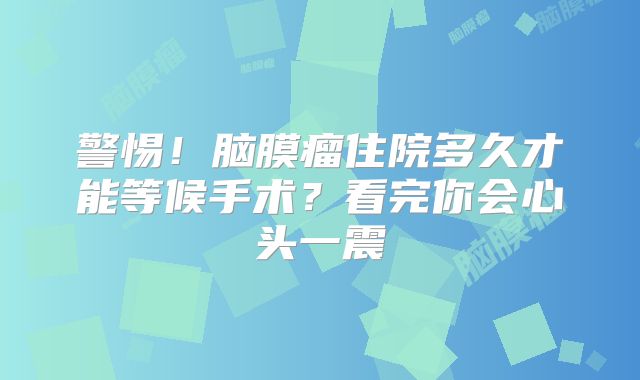 警惕！脑膜瘤住院多久才能等候手术？看完你会心头一震