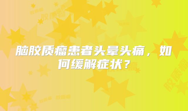 脑胶质瘤患者头晕头痛，如何缓解症状？