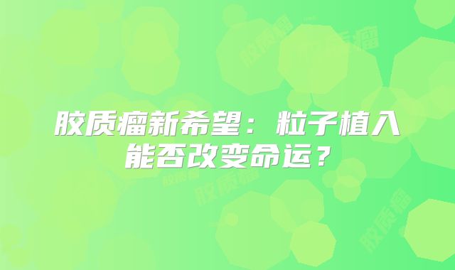 胶质瘤新希望：粒子植入能否改变命运？