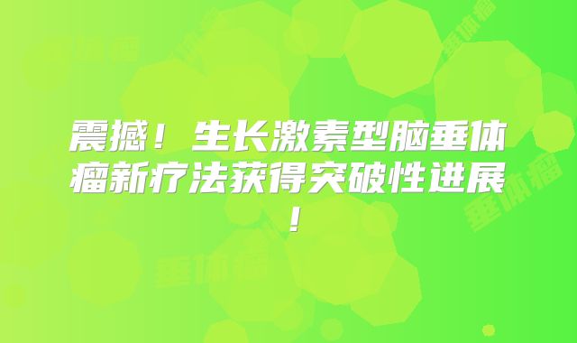 震撼！生长激素型脑垂体瘤新疗法获得突破性进展！