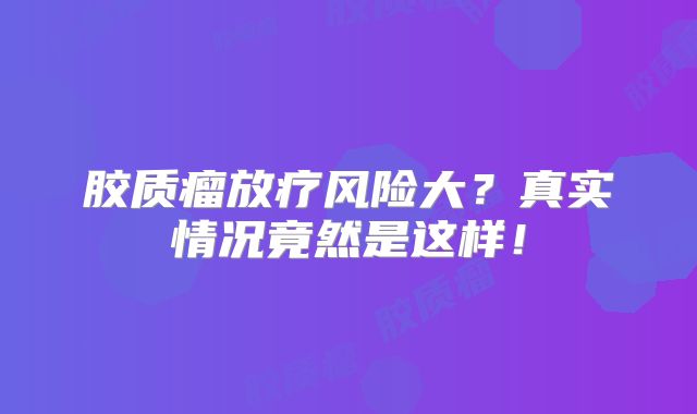 胶质瘤放疗风险大？真实情况竟然是这样！