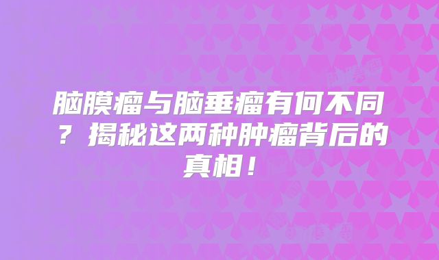脑膜瘤与脑垂瘤有何不同？揭秘这两种肿瘤背后的真相！