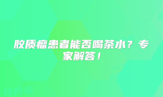 胶质瘤患者能否喝茶水？专家解答！