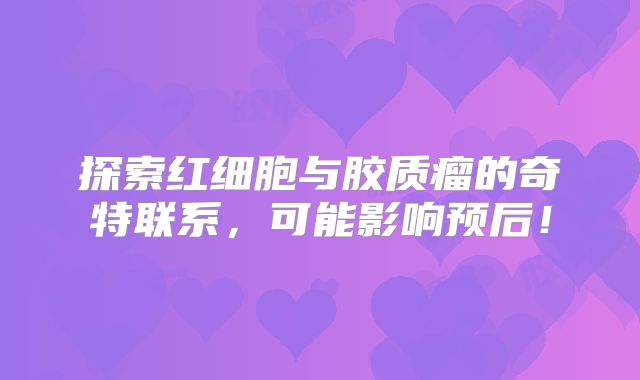 探索红细胞与胶质瘤的奇特联系，可能影响预后！