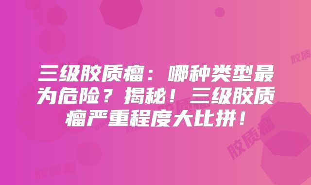 三级胶质瘤：哪种类型最为危险？揭秘！三级胶质瘤严重程度大比拼！