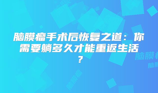 脑膜瘤手术后恢复之道：你需要躺多久才能重返生活？