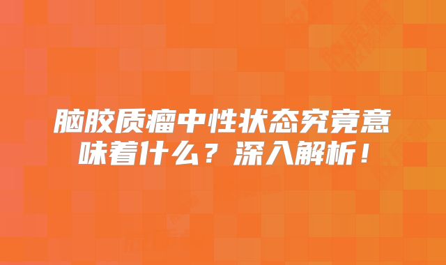 脑胶质瘤中性状态究竟意味着什么？深入解析！
