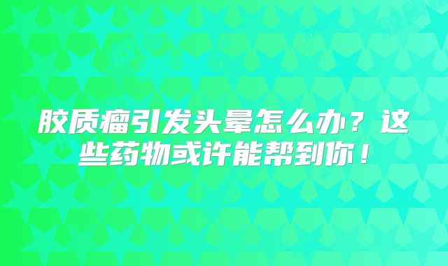 胶质瘤引发头晕怎么办？这些药物或许能帮到你！