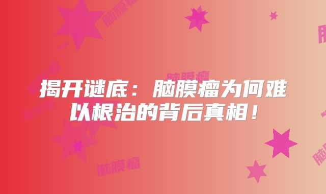 揭开谜底：脑膜瘤为何难以根治的背后真相！