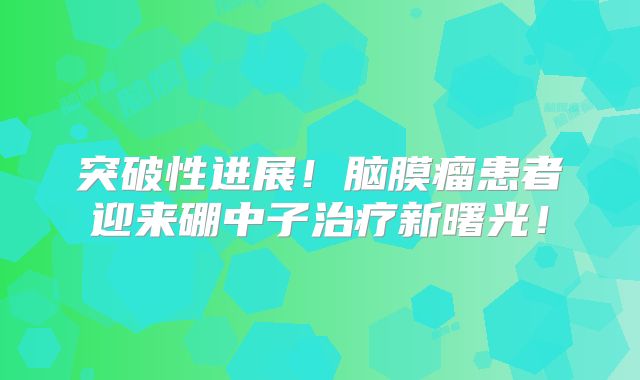 突破性进展！脑膜瘤患者迎来硼中子治疗新曙光！
